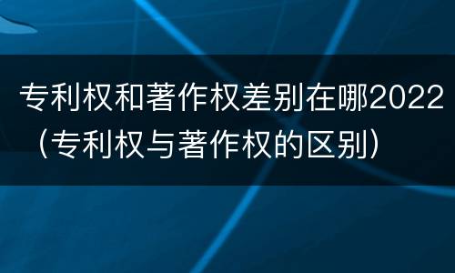 专利权和著作权差别在哪2022（专利权与著作权的区别）