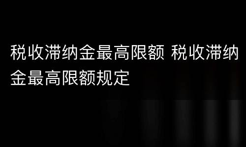 税收滞纳金最高限额 税收滞纳金最高限额规定