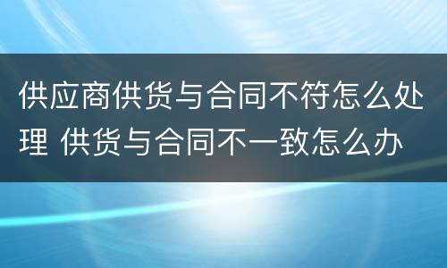 供应商供货与合同不符怎么处理 供货与合同不一致怎么办