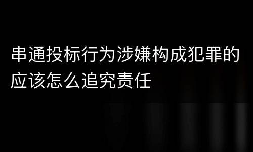 串通投标行为涉嫌构成犯罪的应该怎么追究责任