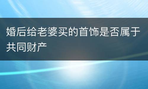 婚后给老婆买的首饰是否属于共同财产