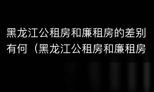 黑龙江公租房和廉租房的差别有何（黑龙江公租房和廉租房的差别有何不同）