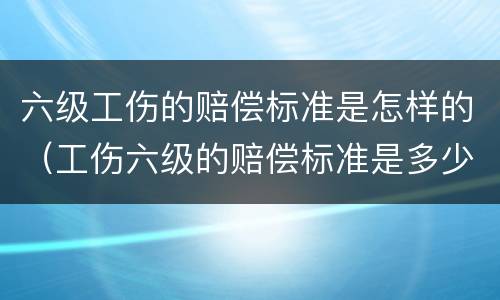 六级工伤的赔偿标准是怎样的（工伤六级的赔偿标准是多少）