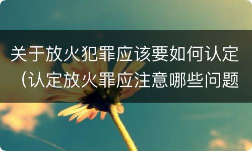 关于放火犯罪应该要如何认定（认定放火罪应注意哪些问题）