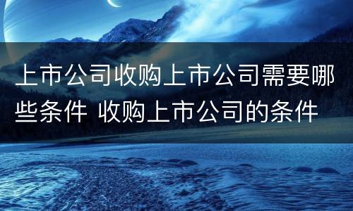 上市公司收购上市公司需要哪些条件 收购上市公司的条件