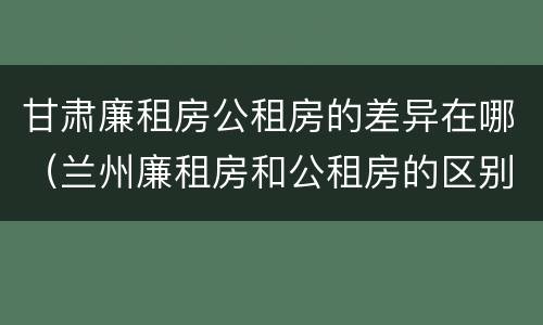 甘肃廉租房公租房的差异在哪（兰州廉租房和公租房的区别）