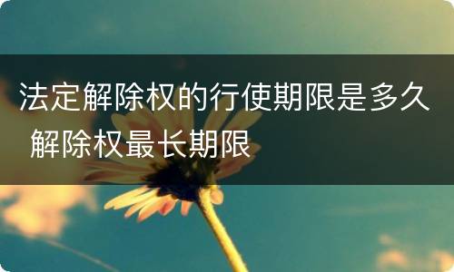 法定解除权的行使期限是多久 解除权最长期限