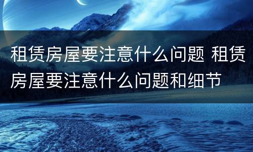 租赁房屋要注意什么问题 租赁房屋要注意什么问题和细节