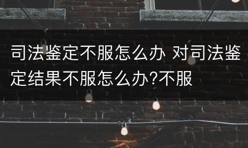 司法鉴定不服怎么办 对司法鉴定结果不服怎么办?不服