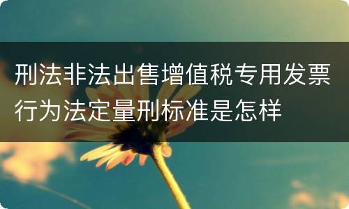 刑法非法出售增值税专用发票行为法定量刑标准是怎样