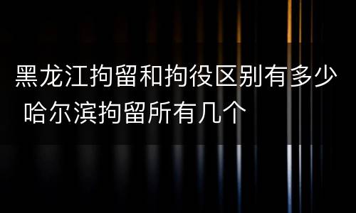 黑龙江拘留和拘役区别有多少 哈尔滨拘留所有几个