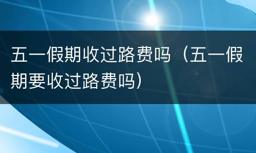 五一假期收过路费吗（五一假期要收过路费吗）