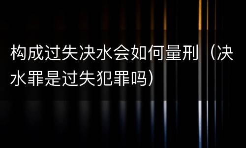 构成过失决水会如何量刑（决水罪是过失犯罪吗）