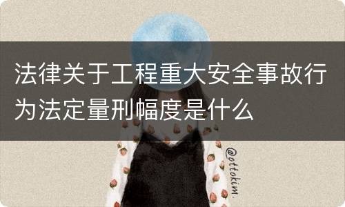 法律关于工程重大安全事故行为法定量刑幅度是什么