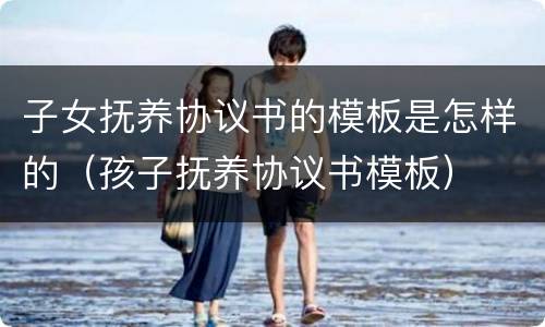 子女抚养协议书的模板是怎样的（孩子抚养协议书模板）