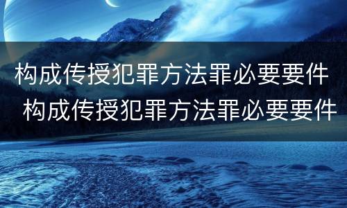 构成传授犯罪方法罪必要要件 构成传授犯罪方法罪必要要件有哪些