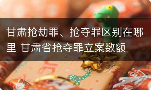 甘肃抢劫罪、抢夺罪区别在哪里 甘肃省抢夺罪立案数额