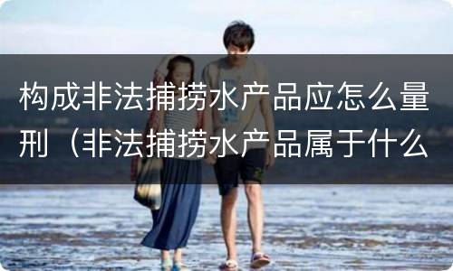 构成非法捕捞水产品应怎么量刑（非法捕捞水产品属于什么罪）