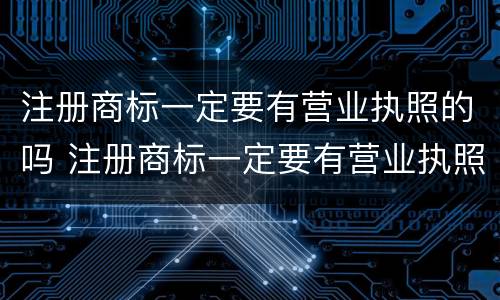 注册商标一定要有营业执照的吗 注册商标一定要有营业执照的吗知乎