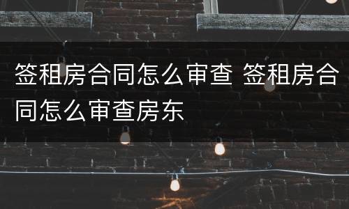 签租房合同怎么审查 签租房合同怎么审查房东