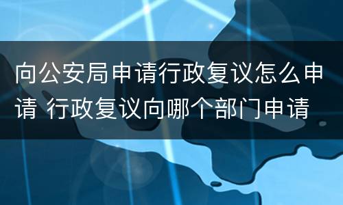 向公安局申请行政复议怎么申请 行政复议向哪个部门申请 公安
