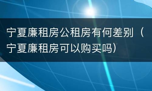 宁夏廉租房公租房有何差别（宁夏廉租房可以购买吗）