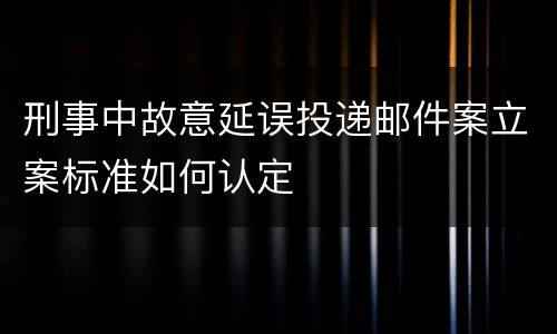 刑事中故意延误投递邮件案立案标准如何认定