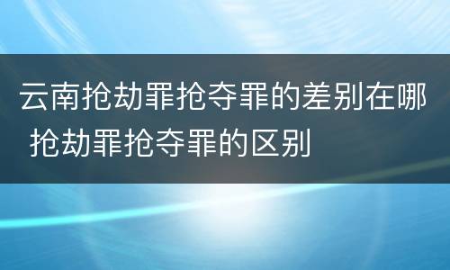 云南抢劫罪抢夺罪的差别在哪 抢劫罪抢夺罪的区别