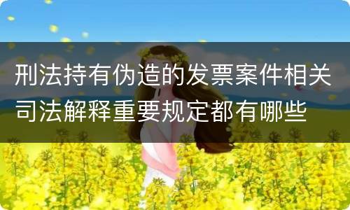 刑法持有伪造的发票案件相关司法解释重要规定都有哪些