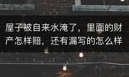 屋子被自来水淹了，里面的财产怎样赔，还有漏写的怎么样处理