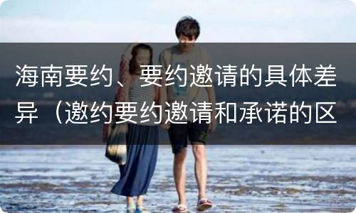 海南要约、要约邀请的具体差异（邀约要约邀请和承诺的区别）