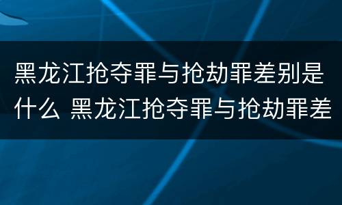 黑龙江抢夺罪与抢劫罪差别是什么 黑龙江抢夺罪与抢劫罪差别是什么意思