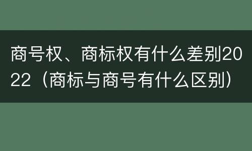 商号权、商标权有什么差别2022（商标与商号有什么区别）