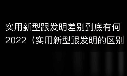 实用新型跟发明差别到底有何2022（实用新型跟发明的区别）