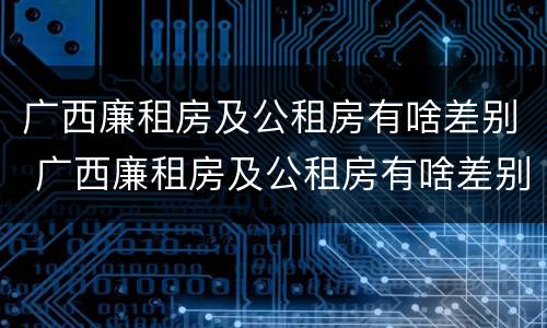 广西廉租房及公租房有啥差别 广西廉租房及公租房有啥差别吗