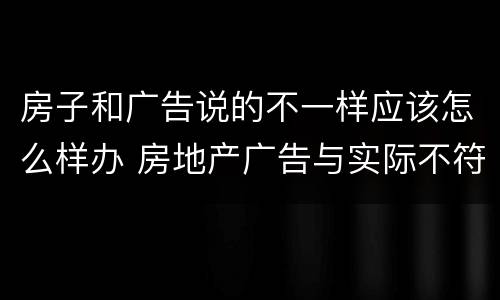 房子和广告说的不一样应该怎么样办 房地产广告与实际不符