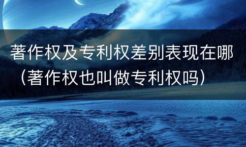 著作权及专利权差别表现在哪（著作权也叫做专利权吗）