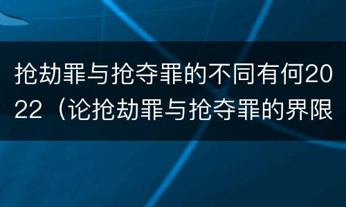 抢劫罪与抢夺罪的不同有何2022（论抢劫罪与抢夺罪的界限）