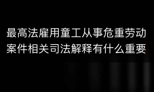 最高法雇用童工从事危重劳动案件相关司法解释有什么重要内容