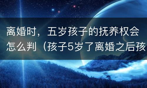 离婚时，五岁孩子的抚养权会怎么判（孩子5岁了离婚之后孩子抚养权）