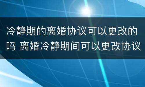 冷静期的离婚协议可以更改的吗 离婚冷静期间可以更改协议吗
