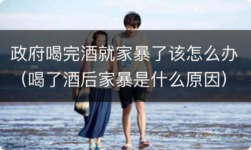 政府喝完酒就家暴了该怎么办（喝了酒后家暴是什么原因）