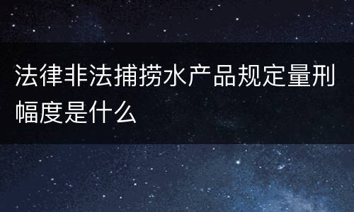 法律非法捕捞水产品规定量刑幅度是什么