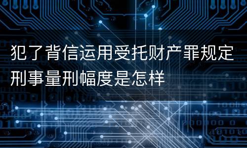 犯了背信运用受托财产罪规定刑事量刑幅度是怎样