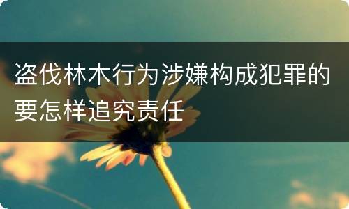 盗伐林木行为涉嫌构成犯罪的要怎样追究责任