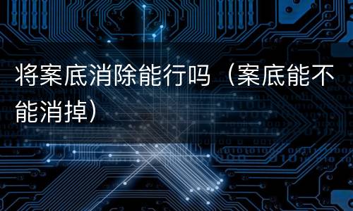 将案底消除能行吗（案底能不能消掉）