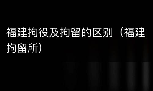 福建拘役及拘留的区别（福建拘留所）