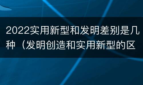 2022实用新型和发明差别是几种（发明创造和实用新型的区别）