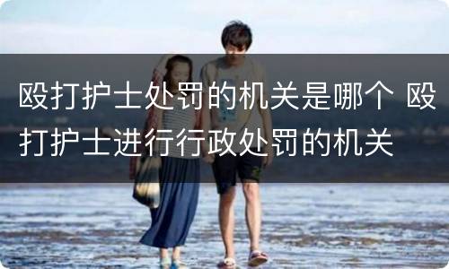 殴打护士处罚的机关是哪个 殴打护士进行行政处罚的机关