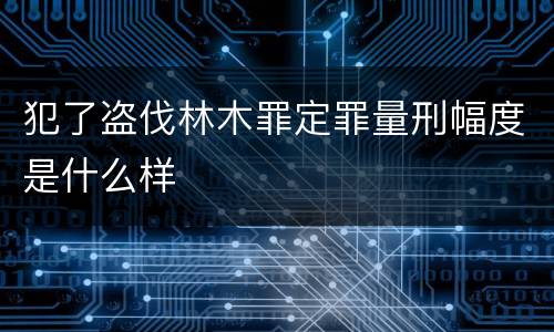 犯了盗伐林木罪定罪量刑幅度是什么样